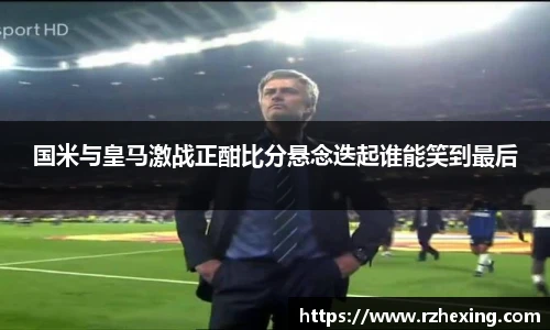 国米与皇马激战正酣比分悬念迭起谁能笑到最后